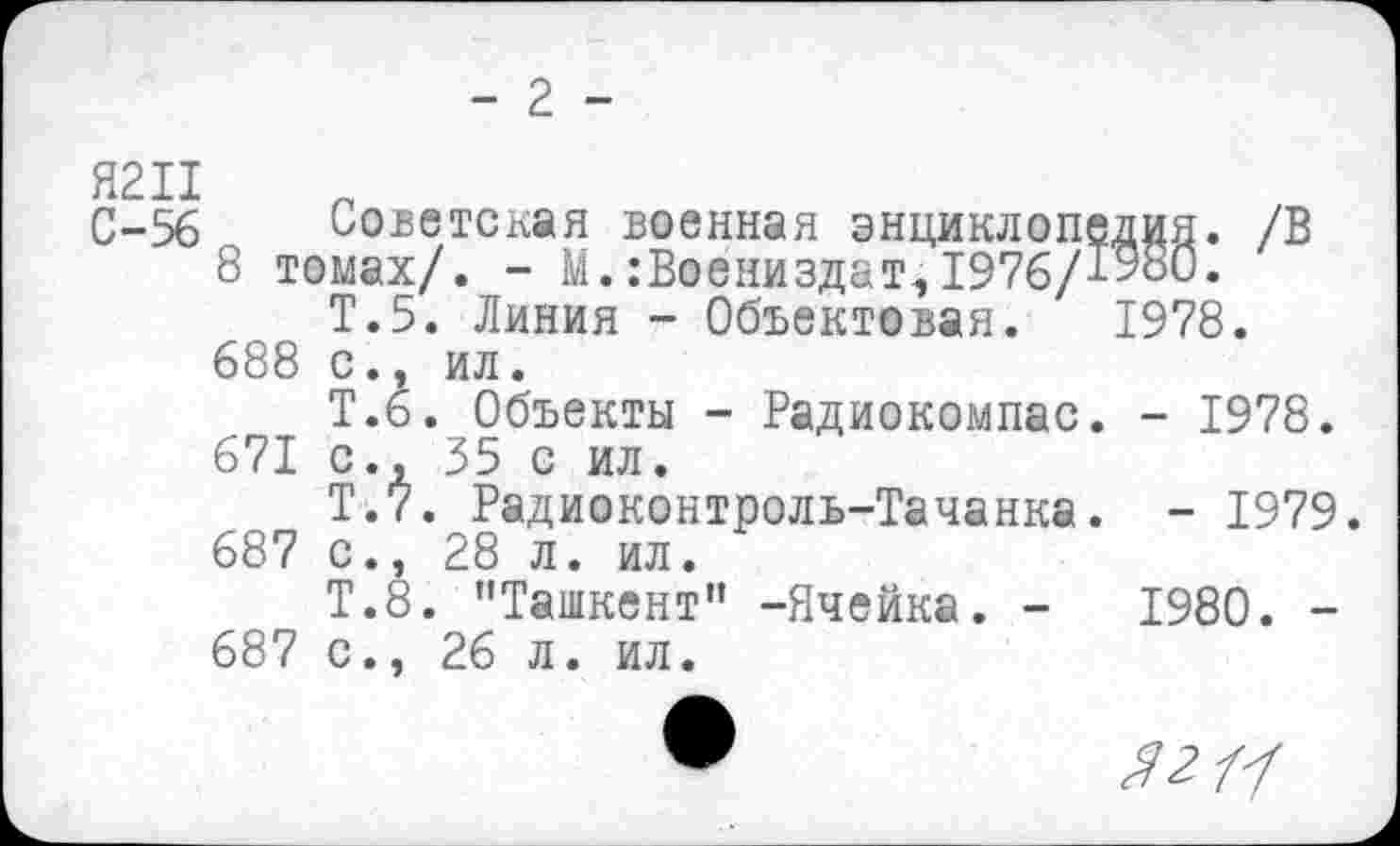 ﻿- 2 -
С-56 Советская военная энциклопедия. /В
8 томах/. - М. :Воениздат,1976/1980.
Т.5. Линия - Объектовая. 1978. 688 с., ил.
Т.6. Объекты - Радиокомпас. - 1978.
671 с., 35 с ил.
Т.7. Радиоконтроль-Тачанка. - 1979.
687 с., 28 л. ил.
Т.8. "Ташкент” -Ячейка. -	1980. -
687 с., 26 л. ил.
Я 2Ц